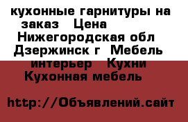 кухонные гарнитуры на заказ › Цена ­ 20 000 - Нижегородская обл., Дзержинск г. Мебель, интерьер » Кухни. Кухонная мебель   